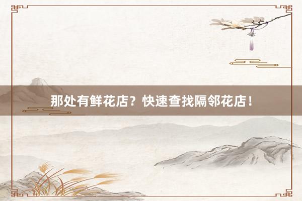 那处有鲜花店？快速查找隔邻花店！